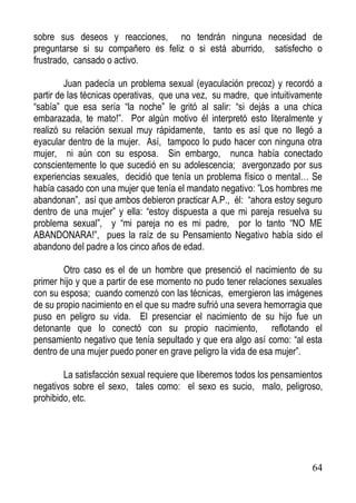 sobre sus deseos y reacciones, no tendrán ninguna necesidad de
preguntarse si su compañero es feliz o si está aburrido, satisfecho o
frustrado, cansado o activo.
Juan padecía un problema sexual (eyaculación precoz) y recordó a
partir de las técnicas operativas, que una vez, su madre, que intuitivamente
“sabía” que esa sería “la noche” le gritó al salir: “si dejás a una chica
embarazada, te mato!”. Por algún motivo él interpretó esto literalmente y
realizó su relación sexual muy rápidamente, tanto es así que no llegó a
eyacular dentro de la mujer. Así, tampoco lo pudo hacer con ninguna otra
mujer, ni aún con su esposa. Sin embargo, nunca había conectado
conscientemente lo que sucedió en su adolescencia; avergonzado por sus
experiencias sexuales, decidió que tenía un problema físico o mental… Se
había casado con una mujer que tenía el mandato negativo: ”Los hombres me
abandonan”, así que ambos debieron practicar A.P., él: “ahora estoy seguro
dentro de una mujer” y ella: “estoy dispuesta a que mi pareja resuelva su
problema sexual”, y “mi pareja no es mi padre, por lo tanto “NO ME
ABANDONARA!”, pues la raíz de su Pensamiento Negativo había sido el
abandono del padre a los cinco años de edad.
Otro caso es el de un hombre que presenció el nacimiento de su
primer hijo y que a partir de ese momento no pudo tener relaciones sexuales
con su esposa; cuando comenzó con las técnicas, emergieron las imágenes
de su propio nacimiento en el que su madre sufrió una severa hemorragia que
puso en peligro su vida. El presenciar el nacimiento de su hijo fue un
detonante que lo conectó con su propio nacimiento, reflotando el
pensamiento negativo que tenía sepultado y que era algo así como: “al esta
dentro de una mujer puedo poner en grave peligro la vida de esa mujer”.
La satisfacción sexual requiere que liberemos todos los pensamientos
negativos sobre el sexo, tales como: el sexo es sucio, malo, peligroso,
prohibido, etc.

64

 