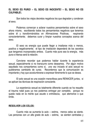 EL SEXO ES PURO! – EL SEXO ES INOCENTE! – EL SEXO NO ES
CULPABLE!.
Son todos los viejos decretos negativos los que degradan y condenan
al sexo.
Podemos comenzar a aclarar nuestros pensamientos sobre el sexo
ahora mismo, escribiendo todos los pensamientos negativos que tenemos
sobre él y transformándolos en Afirmaciones Positivas,
respirando
conscientemente; debemos curar y limpiar nuestros conceptos acerca del
sexo.
El sexo es energía que puede llegar a irradiarse más o menos,
positiva o negativamente; el tipo de irradiación dependerá de los secretos
que tengamos incorporados ambos. Cuanto más pura sea la energía, más
pura e intensa será la relación.
Conviene recordar que podemos hablar durante la experiencia
sexual, especialmente si no transcurre como deseamos. Por algún motivo
sepultado nos comportamos como si, una vez iniciado el acto sexual no
pudiéramos cambiarlo de curso. Recordemos que la comunicación es
importante y hay que acostumbrarse a expresar libremente lo que se desea.
El acto sexual es una ocasión maravillosa para RENACER juntos, si
se aplican las técnicas de respiración consciente.
La experiencia sexual es totalmente diferente cuando se ha resuelto
el trauma natal pues ya nos podemos entregar por completo, porque no
queda nada en la mente que asuste o entristezca, que atemorice o que
limite.
RESOLVER LOS CELOS:
Cuanto más se aumenta la auto – estima, menos celos se siente.
Las personas con un alto grado de auto – estima, se sienten centradas y
65

 