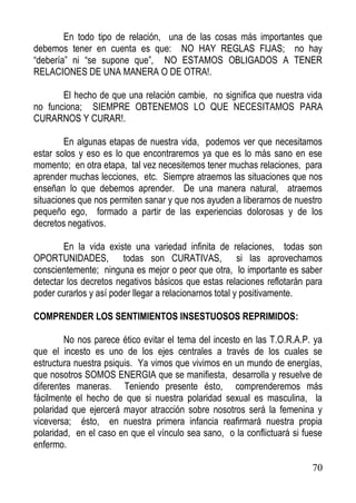 En todo tipo de relación, una de las cosas más importantes que
debemos tener en cuenta es que: NO HAY REGLAS FIJAS; no hay
“debería” ni “se supone que”, NO ESTAMOS OBLIGADOS A TENER
RELACIONES DE UNA MANERA O DE OTRA!.
El hecho de que una relación cambie, no significa que nuestra vida
no funciona; SIEMPRE OBTENEMOS LO QUE NECESITAMOS PARA
CURARNOS Y CURAR!.
En algunas etapas de nuestra vida, podemos ver que necesitamos
estar solos y eso es lo que encontraremos ya que es lo más sano en ese
momento; en otra etapa, tal vez necesitemos tener muchas relaciones, para
aprender muchas lecciones, etc. Siempre atraemos las situaciones que nos
enseñan lo que debemos aprender. De una manera natural, atraemos
situaciones que nos permiten sanar y que nos ayuden a liberarnos de nuestro
pequeño ego, formado a partir de las experiencias dolorosas y de los
decretos negativos.
En la vida existe una variedad infinita de relaciones, todas son
OPORTUNIDADES, todas son CURATIVAS, si las aprovechamos
conscientemente; ninguna es mejor o peor que otra, lo importante es saber
detectar los decretos negativos básicos que estas relaciones reflotarán para
poder curarlos y así poder llegar a relacionarnos total y positivamente.
COMPRENDER LOS SENTIMIENTOS INSESTUOSOS REPRIMIDOS:
No nos parece ético evitar el tema del incesto en las T.O.R.A.P. ya
que el incesto es uno de los ejes centrales a través de los cuales se
estructura nuestra psiquis. Ya vimos que vivimos en un mundo de energías,
que nosotros SOMOS ENERGIA que se manifiesta, desarrolla y resuelve de
diferentes maneras. Teniendo presente ésto, comprenderemos más
fácilmente el hecho de que si nuestra polaridad sexual es masculina, la
polaridad que ejercerá mayor atracción sobre nosotros será la femenina y
viceversa; ésto, en nuestra primera infancia reafirmará nuestra propia
polaridad, en el caso en que el vínculo sea sano, o la conflictuará si fuese
enfermo.
70

 