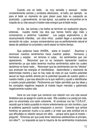 Cuando uno es bebé, es muy sensible y sensual; recibe
constantemente caricias y contactos afectuosos; el baño, por ejemplo, es
para el bebé un momento de gran placer pues todo su cuerpecito es
acariciado, y generalmente, en esa época, sus padres se encuentran en la
cúspide de su vida sexual e irradian esta energía que el bebé recibe.
Un día, las caricias y los baños se terminan sin explicación alguna,
entonces, nuestra mente nos dice que hemos hecho algo malo y
comenzamos a sentirnos “culpables”. Los juegos exploratorios y de
reconocimiento infantiles, con otros niños, pueden llegar a aumentar esa
sensación de culpa; aunque comprendamos que es perfectamente natural el
deseo de satisfacer la curiosidad y sentir placer al mismo tiempo.
Que podemos hacer AHORA, sobre el incesto?. Examinar y
reconocer nuestros sentimientos hacia nuestros padres, hermanos y
hermanas y aceptar, sin temores ni culpa, los sentimientos que van
apareciendo.
Reconocer que no es necesario representar nuestros
sentimientos ya que todos tenemos muchos sentimientos sobre los cuales
decidimos no hacer nada… Reconocer que los sentimientos son los “efectos”
que producen las energías al manifestarse, desarrollarse y resolverse de
determinada manera y que no hay nada de malo en que nuestra polaridad
sexual se haya sentido atraída por la polaridad opuesta de nuestro padre o
nuestra madre, y que esa atracción es la que reafirmó y ayudó a identificarse
a nuestra propia polaridad. Perdonarnos por haber permitido que las ideas y
los conceptos negativos respecto al incesto hayan marcado y gobernado
negativamente nuestra vida.
Irene es una mujer que comenzó una relación con una vida sexual
fantástica que se apagó en cuanto se casó. Ella culpaba a su pareja por esto,
pero no encontraba una razón coherente. Al comenzar con las T.O.R.A.P.,
recordó que le había sucedido lo mismo anteriormente con otro hombre y que
el problema apareció cuando empezaron a convivir. Comentó que ambos
hombres se parecían mucho a su padre y al notar que esta similitud era lo
que dificultaba su relación sexual con ellos, - porque sería igual al incesto –
preguntó: “Entonces por que pude tener relaciones satisfactorias al principio,
con ellos”?. La respuesta es que la mayoría de los sentimientos incestuosos
72

 