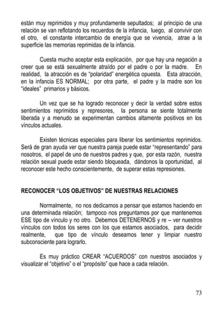 están muy reprimidos y muy profundamente sepultados; al principio de una
relación se van reflotando los recuerdos de la infancia, luego, al convivir con
el otro, el constante intercambio de energía que se vivencia, atrae a la
superficie las memorias reprimidas de la infancia.
Cuesta mucho aceptar esta explicación, por que hay una negación a
creer que se está sexualmente atraído por el padre o por la madre. En
realidad, la atracción es de “polaridad” energética opuesta. Esta atracción,
en la infancia ES NORMAL; por otra parte, el padre y la madre son los
“ideales” primarios y básicos.
Un vez que se ha logrado reconocer y decir la verdad sobre estos
sentimientos reprimidos y represores, la persona se siente totalmente
liberada y a menudo se experimentan cambios altamente positivos en los
vínculos actuales.
Existen técnicas especiales para liberar los sentimientos reprimidos.
Será de gran ayuda ver que nuestra pareja puede estar “representando” para
nosotros, el papel de uno de nuestros padres y que, por esta razón, nuestra
relación sexual puede estar siendo bloqueada, dándonos la oportunidad, al
reconocer este hecho conscientemente, de superar estas represiones.
RECONOCER “LOS OBJETIVOS” DE NUESTRAS RELACIONES
Normalmente, no nos dedicamos a pensar que estamos haciendo en
una determinada relación; tampoco nos preguntamos por que mantenemos
ESE tipo de vínculo y no otro. Debemos DETENERNOS y re – ver nuestros
vínculos con todos los seres con los que estamos asociados, para decidir
realmente, que tipo de vínculo deseamos tener y limpiar nuestro
subconsciente para lograrlo.
Es muy práctico CREAR “ACUERDOS” con nuestros asociados y
visualizar el “objetivo” o el “propósito” que hace a cada relación.

73

 