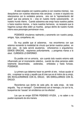 Al estar enojados con nuestros padres (o con nosotros mismos), nos
desquitamos con nuestras relaciones más cercanas; a veces ni siquiera nos
relacionamos con la verdadera persona, sino con la “representación del
papel” que esa persona re – crea en nuestra mente subconsciente, en
nuestro mundo interno. Cuando aclaramos ese enojo hacia nuestros padres
o hacia nosotros mismos, o hacia nuestros hermanos, es necesario que lo
hagamos aunque ellos estén ya muertos, porque dentro de nuestro mundo
interno esos personajes permanecen vivos.
PODEMOS vincularnos realmente y sanamente con nuestra pareja,
amigos, hijos, compañeros, etc.
Es muy posible que al aclararnos, nos encontremos con que
estamos recreando la modalidad de vínculo que tenían nuestros padres; en
este caso, de nada servirá asustarnos, enfurecernos o angustiarnos;
DEMOS GRACIAS, respiremos profundamente, y pongamos manos a la
obra!. CUREMOS LO ENFERMO!.
Es posible vivir en armonía, aún cuando todo nuestro entorno esté
influenciado por el inconsciente colectivo, cuando las otras personas estén
totalmente descentradas, aceleradas, enfadadas y hasta furiosas.
PODEMOS!.
Lo primero que debemos hacer es permitir al otro, incluso ayudar al
otro, a expresar su enojo y aquello que él cree que es el motivo de su enojo,
SIN INVOLUCRARNOS CON EL ENOJO, SIN ENROLLARNOS CON EL
ENOJO!.
Recordemos que dentro de cada grito, de cada enojo, de toda
angustia, “hay un mensaje”!. Conectémonos con el mensaje y no con la ira,
busquemos las “causas” sin enrollarnos con los efectos!.
Los que se enojan ESTAN PIDIENDO AYUDA, y no saben o no
pueden expresarlo de otra manera.

76

 