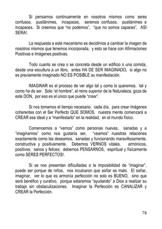 Si pensamos continuamente en nosotros mismos como seres
confusos, pusilánimes, incapaces, seremos confusos, pusilánimes e
incapaces. Si creemos que “no podemos”, “que no somos capaces”, ASI
SERA!.
La respuesta a este mecanismo es decidirnos a cambiar la imagen de
nosotros mismos que tenemos incorporada, y esto se hace con Afirmaciones
Positivas e Imágenes positivas.
Todo cuanto se crea o se concreta desde un edificio o una comida,
desde una escultura a un libro, antes HA DE SER IMAGINADO, si algo no
es previamente imaginado NO ES POSIBLE su manifestación.
IMAGINAR es el proceso de ver algo tal y como lo queremos, tal y
como ha de ser. Solo “el hombre”, el reino superior de la Naturaleza, goza de
este DON, por eso es el único que puede “crear”.
Si nos tomamos el tiempo necesario, cada día, para crear imágenes
coherentes con el Ser Perfecto QUE SOMOS, nuestra mente comenzará a
CREAR ese ideal y a “manifestarlo” en la realidad, en el mundo físico.
Comencemos a “vernos” como personas nuevas, sanadas y a
“imaginarnos” como nos gustaría ser, “veamos” nuestras relaciones
exactamente como las deseamos, sanadas y funcionando maravillosamente,
constructiva y positivamente. Debemos VERNOS vitales,
armónicos,
positivos, sanos y felices; debemos PENSARNOS, espiritual y físicamente
como SERES PERFECTOS!.
Si se nos presentan dificultadas o la imposibilidad de “imaginar”,
puede ser porque de niños, nos inculcaron que soñar es malo. El soñar,
imaginar, ver lo que es armonía perfección no solo es BUENO, sino que
será benéfico y curativo, porque estaremos “ayudando” a Dios a realizar su
trabajo sin obstaculizaciones. Imaginar la Perfección es CANALIZAR y
CREAR la Perfección.

78

 