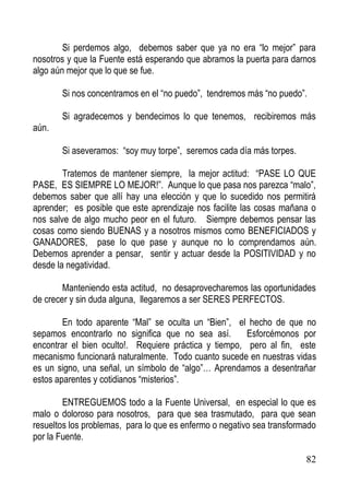Si perdemos algo, debemos saber que ya no era “lo mejor” para
nosotros y que la Fuente está esperando que abramos la puerta para darnos
algo aún mejor que lo que se fue.
Si nos concentramos en el “no puedo”, tendremos más “no puedo”.
Si agradecemos y bendecimos lo que tenemos, recibiremos más
aún.
Si aseveramos: “soy muy torpe”, seremos cada día más torpes.
Tratemos de mantener siempre, la mejor actitud: “PASE LO QUE
PASE, ES SIEMPRE LO MEJOR!”. Aunque lo que pasa nos parezca “malo”,
debemos saber que allí hay una elección y que lo sucedido nos permitirá
aprender; es posible que este aprendizaje nos facilite las cosas mañana o
nos salve de algo mucho peor en el futuro. Siempre debemos pensar las
cosas como siendo BUENAS y a nosotros mismos como BENEFICIADOS y
GANADORES, pase lo que pase y aunque no lo comprendamos aún.
Debemos aprender a pensar, sentir y actuar desde la POSITIVIDAD y no
desde la negatividad.
Manteniendo esta actitud, no desaprovecharemos las oportunidades
de crecer y sin duda alguna, llegaremos a ser SERES PERFECTOS.
En todo aparente “Mal” se oculta un “Bien”, el hecho de que no
sepamos encontrarlo no significa que no sea así.
Esforcémonos por
encontrar el bien oculto!. Requiere práctica y tiempo, pero al fin, este
mecanismo funcionará naturalmente. Todo cuanto sucede en nuestras vidas
es un signo, una señal, un símbolo de “algo”… Aprendamos a desentrañar
estos aparentes y cotidianos “misterios”.
ENTREGUEMOS todo a la Fuente Universal, en especial lo que es
malo o doloroso para nosotros, para que sea trasmutado, para que sean
resueltos los problemas, para lo que es enfermo o negativo sea transformado
por la Fuente.
82

 