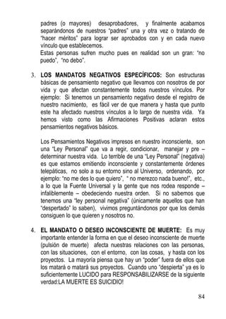 padres (o mayores) desaprobadores, y finalmente acabamos
separándonos de nuestros “padres” una y otra vez o tratando de
“hacer méritos” para lograr ser aprobados con y en cada nuevo
vínculo que establecemos.
Estas personas sufren mucho pues en realidad son un gran: “no
puedo”, “no debo”.
3. LOS MANDATOS NEGATIVOS ESPECÍFICOS: Son estructuras
básicas de pensamiento negativo que llevamos con nosotros de por
vida y que afectan constantemente todos nuestros vínculos. Por
ejemplo: Si tenemos un pensamiento negativo desde el registro de
nuestro nacimiento, es fácil ver de que manera y hasta que punto
este ha afectado nuestros vínculos a lo largo de nuestra vida. Ya
hemos visto como las Afirmaciones Positivas aclaran estos
pensamientos negativos básicos.
Los Pensamientos Negativos impresos en nuestro inconsciente, son
una “Ley Personal” que va a regir, condicionar, manejar y pre –
determinar nuestra vida. Lo terrible de una “Ley Personal” (negativa)
es que estamos emitiendo inconsciente y constantemente órdenes
telepáticas, no solo a su entorno sino al Universo, ordenando, por
ejemplo: “no me des lo que quiero”, “ no merezco nada bueno!”, etc.,
a lo que la Fuente Universal y la gente que nos rodea responde –
infaliblemente – obedeciendo nuestra orden. Si no sabemos que
tenemos una “ley personal negativa” (únicamente aquellos que han
“despertado” lo saben), vivimos preguntándonos por que los demás
consiguen lo que quieren y nosotros no.
4. EL MANDATO O DESEO INCONSCIENTE DE MUERTE: Es muy
importante entender la forma en que el deseo inconsciente de muerte
(pulsión de muerte) afecta nuestras relaciones con las personas,
con las situaciones, con el entorno, con las cosas, y hasta con los
proyectos. La mayoría piensa que hay un “poder” fuera de ellos que
los matará o matará sus proyectos. Cuando uno “despierta” ya es lo
suficientemente LUCIDO para RESPONSABILIZARSE de la siguiente
verdad:LA MUERTE ES SUICIDIO!
84

 