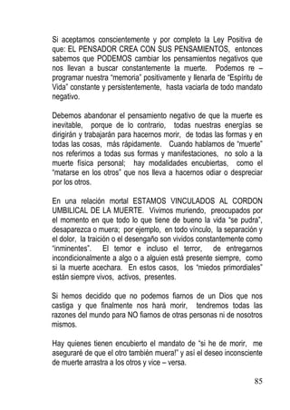 Si aceptamos conscientemente y por completo la Ley Positiva de
que: EL PENSADOR CREA CON SUS PENSAMIENTOS, entonces
sabemos que PODEMOS cambiar los pensamientos negativos que
nos llevan a buscar constantemente la muerte. Podemos re –
programar nuestra “memoria” positivamente y llenarla de “Espíritu de
Vida” constante y persistentemente, hasta vaciarla de todo mandato
negativo.
Debemos abandonar el pensamiento negativo de que la muerte es
inevitable, porque de lo contrario, todas nuestras energías se
dirigirán y trabajarán para hacernos morir, de todas las formas y en
todas las cosas, más rápidamente. Cuando hablamos de “muerte”
nos referimos a todas sus formas y manifestaciones, no solo a la
muerte física personal; hay modalidades encubiertas, como el
“matarse en los otros” que nos lleva a hacernos odiar o despreciar
por los otros.
En una relación mortal ESTAMOS VINCULADOS AL CORDON
UMBILICAL DE LA MUERTE. Vivimos muriendo, preocupados por
el momento en que todo lo que tiene de bueno la vida “se pudra”,
desaparezca o muera; por ejemplo, en todo vínculo, la separación y
el dolor, la traición o el desengaño son vividos constantemente como
“inminentes”. El temor e incluso el terror, de entregarnos
incondicionalmente a algo o a alguien está presente siempre, como
si la muerte acechara. En estos casos, los “miedos primordiales”
están siempre vivos, activos, presentes.
Si hemos decidido que no podemos fiarnos de un Dios que nos
castiga y que finalmente nos hará morir, tendremos todas las
razones del mundo para NO fiarnos de otras personas ni de nosotros
mismos.
Hay quienes tienen encubierto el mandato de “si he de morir, me
aseguraré de que el otro también muera!” y así el deseo inconsciente
de muerte arrastra a los otros y vice – versa.
85

 