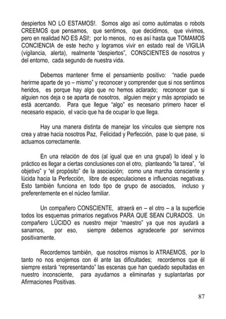 despiertos NO LO ESTAMOS!. Somos algo así como autómatas o robots
CREEMOS que pensamos, que sentimos, que decidimos, que vivimos,
pero en realidad NO ES ASI!; por lo menos, no es así hasta que TOMAMOS
CONCIENCIA de este hecho y logramos vivir en estado real de VIGILIA
(vigilancia, alerta), realmente “despiertos”, CONSCIENTES de nosotros y
del entorno, cada segundo de nuestra vida.
Debemos mantener firme el pensamiento positivo: “nadie puede
herirme aparte de yo – mismo” y reconocer y comprender que si nos sentimos
heridos, es porque hay algo que no hemos aclarado; reconocer que si
alguien nos deja o se aparta de nosotros, alguien mejor y más apropiado se
está acercando. Para que llegue “algo” es necesario primero hacer el
necesario espacio, el vacío que ha de ocupar lo que llega.
Hay una manera distinta de manejar los vínculos que siempre nos
crea y atrae hacia nosotros Paz, Felicidad y Perfección, pase lo que pase, si
actuamos correctamente.
En una relación de dos (al igual que en una grupal) lo ideal y lo
práctico es llegar a ciertas conclusiones con el otro, planteando “la tarea”, “el
objetivo” y “el propósito” de la asociación; como una marcha consciente y
lúcida hacia la Perfección, libre de especulaciones e influencias negativas.
Esto también funciona en todo tipo de grupo de asociados, incluso y
preferentemente en el núcleo familiar.
Un compañero CONSCIENTE, atraerá en – el otro – a la superficie
todos los esquemas primarios negativos PARA QUE SEAN CURADOS. Un
compañero LÚCIDO es nuestro mejor “maestro” ya que nos ayudará a
sanarnos,
por eso,
siempre debemos agradecerle por servirnos
positivamente.
Recordemos también, que nosotros mismos lo ATRAEMOS, por lo
tanto no nos enojemos con él ante las dificultades; recordemos que él
siempre estará “representando” las escenas que han quedado sepultadas en
nuestro inconsciente, para ayudarnos a eliminarlas y suplantarlas por
Afirmaciones Positivas.
87

 