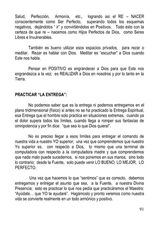 Salud, Perfección, Armonía, etc., logrando así el RE – NACER
conscientemente como Ser Perfecto, superando todos los esquemas
negativos, dejándolos “ ir” y convirtiéndolos en Positivos. Todo esto con la
certeza de que re – nacemos como Hijos Perfectos de Dios, como Seres
Libres e Invulnerables.
También es bueno utilizar esos espacios privados, para rezar o
meditar. Rezar es hablar con Dios. Meditar es “escuchar” a Dios cuando
Este nos habla.
Pensar en POSITIVO es engrandecer a Dios para que Este nos
engrandezca a la vez; es REALIZAR a Dios en nosotros y por lo tanto en la
Tierra.
PRACTICAR “LA ENTREGA”:
No podemos saber que es la entrega ni podemos entregarnos en el
plano tridimensional (físico) si antes no se ha practicado la Entrega Espiritual,
esa Entrega que el hombre solo practica en situaciones extremas, cuando ya
el dolor supera todos los límites, cuando llega a romper sus fantasías de
omnipotencia y por fin dice: “que sea lo que Dios quiera!”.
No es preciso llegar a esos límites para entregar el comando de
nuestra vida a nuestro YO superior; una vez que comprendemos que nuestro
Yo superior es, con respecto a Dios, lo mismo que una terminal de
computadora con respecto a la computadora madre y que comprendemos
que nada malo puede sucedernos, si nos ponemos en sus manos, sino todo
lo contrario; desde la Fuente, solo puede venir LO BUENO, LO MEJOR, LO
PERFECTO.
Una vez que hacemos lo que “sentimos” que es correcto, debemos
entregarnos y entregar el asunto que sea, a la Fuente, a nuestra Divina
Presencia; esto es practicar lo que nos pedía que practicáramos el Maestro:
“Ayúdate… que YO te ayudaré”. Hagámoslo y pronto veremos como nuestra
vida se convierte realmente en un todo armónico y positivo.
91

 