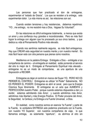 Las personas que han practicado el don de entregarse,
experimentan el “estado de Gracia”. Los que se resisten a la entrega, solo
experimentan dolor. La vida misma es así, las relaciones son así.
Cuando existen tensiones y hay resistencias, debemos repetirnos:
“YO…me entrego, no me resistiré mas a Dios, hágase Su Voluntad!”.
En las relaciones es difícil entregarse totalmente, a menos que exista
un amor y una confianza muy grandes e incondicionales. Pero es más fácil
lograr la entrega con alguien que ha procesado ya sus cinco lastres, y que
dedica su vida al Pensamiento Positivo más elevado.
Cuando nos sentimos realmente seguros, es más fácil entregarnos.
Hay que CREAR esta seguridad en nuestra mente y con nuestra mente!. Es
más fácil hacer esto con otra persona que piense como nosotros.
Meditemos en la palabra Entrega: Entrégate a Dios – entrégate a tus
compañeros de camino – al entregarte en realidad, estás poniendo al servicio
del otro lo mejor de ti. Entrégate al Pensamiento Espiritual más elevado entregarse no es un modo de comportarse, es una apertura de una
disposición a RECIBIR .
Entregarse es dejar el control en manos del Super YO, PERO NO ES
PERDER EL CONTROL!. Entregarse es utilizar “el Poder” Sabiamente, NO
ES PERDER EL PODER!. Entregarse es abrir el canal, para que la Energía
Cósmica fluya libremente. El entregarse es un acto que AUMENTA y
PERFECCIONA nuestro Poder, porque cuando estamos dispuestos a dar y a
recibir, estamos admitiendo más Amor; y cuando admitimos más Amor,
admitimos más libertad y más Energía Positiva. El Poder proviene del Amor,
la Seguridad, la Certeza y la Entrega a la Fuente Universal, a Dios.
En realidad, como nosotros somos en esencia “la Fuente” y parte de
la Fuente, la verdadera ENTREGA solo podemos practicarla con la Fuente,
con nuestro YO Superior; con nuestros compañeros de viaje, lo que
llamamos entrega, es solamente: “apertura”; es abrirnos al otro sin
92

 