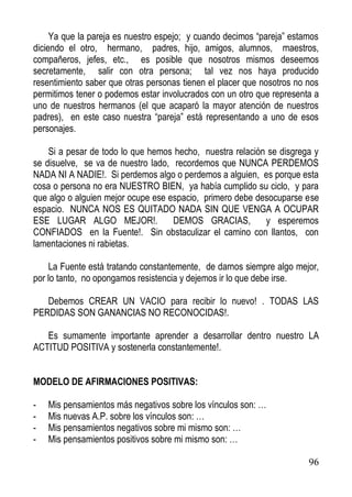 Ya que la pareja es nuestro espejo; y cuando decimos “pareja” estamos
diciendo el otro, hermano, padres, hijo, amigos, alumnos, maestros,
compañeros, jefes, etc., es posible que nosotros mismos deseemos
secretamente, salir con otra persona; tal vez nos haya producido
resentimiento saber que otras personas tienen el placer que nosotros no nos
permitimos tener o podemos estar involucrados con un otro que representa a
uno de nuestros hermanos (el que acaparó la mayor atención de nuestros
padres), en este caso nuestra “pareja” está representando a uno de esos
personajes.
Si a pesar de todo lo que hemos hecho, nuestra relación se disgrega y
se disuelve, se va de nuestro lado, recordemos que NUNCA PERDEMOS
NADA NI A NADIE!. Si perdemos algo o perdemos a alguien, es porque esta
cosa o persona no era NUESTRO BIEN, ya había cumplido su ciclo, y para
que algo o alguien mejor ocupe ese espacio, primero debe desocuparse ese
espacio. NUNCA NOS ES QUITADO NADA SIN QUE VENGA A OCUPAR
ESE LUGAR ALGO MEJOR!.
DEMOS GRACIAS,
y esperemos
CONFIADOS en la Fuente!. Sin obstaculizar el camino con llantos, con
lamentaciones ni rabietas.
La Fuente está tratando constantemente, de darnos siempre algo mejor,
por lo tanto, no opongamos resistencia y dejemos ir lo que debe irse.
Debemos CREAR UN VACIO para recibir lo nuevo! . TODAS LAS
PERDIDAS SON GANANCIAS NO RECONOCIDAS!.
Es sumamente importante aprender a desarrollar dentro nuestro LA
ACTITUD POSITIVA y sostenerla constantemente!.
MODELO DE AFIRMACIONES POSITIVAS:
-

Mis pensamientos más negativos sobre los vínculos son: …
Mis nuevas A.P. sobre los vínculos son: …
Mis pensamientos negativos sobre mi mismo son: …
Mis pensamientos positivos sobre mi mismo son: …
96

 