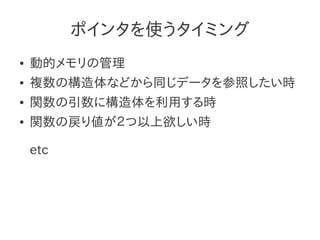 ポインタを使うタイミング
●   動的メモリの管理
●   複数の構造体などから同じデータを参照したい時
●   関数の引数に構造体を利用する時
●   関数の戻り値が２つ以上欲しい時

    etc
 