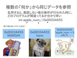 複数の「何か」から同じデータを参照
  乱用すると、意図しない値の操作が行われた時に、
  どのプログラムが間違ってるか分かり辛い
      int apple_num;//0x00334455
誰だ5個も食いやがった奴は！

                                0x00334455
0x00334455       0x00334455   *apple_num -= 5
  MARISHI           kano           xALTx




                                       ククク・・・
 