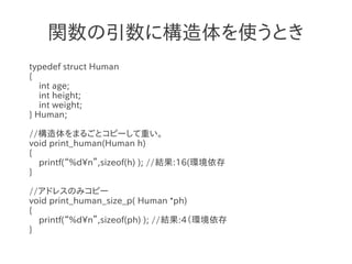 関数の引数に構造体を使うとき
typedef struct Human
{
   int age;
   int height;
   int weight;
} Human;

//構造体をまるごとコピーして重い。
void print_human(Human h)
{
  printf(“%dn”,sizeof(h) ); //結果:16(環境依存
}

//アドレスのみコピー
void print_human_size_p( Human *ph)
{
  printf(“%dn”,sizeof(ph) ); //結果:4（環境依存
}
 