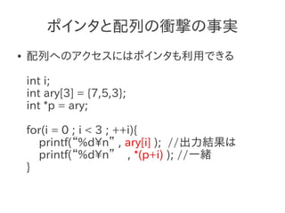 ポインタと配列の衝撃の事実
●   配列へのアクセスにはポインタも利用できる

    int i;
    int ary[3] = {7,5,3};
    int *p = ary;

    for(i = 0 ; i < 3 ; ++i){
      printf(“%dn” , ary[i] ); //出力結果は
      printf(“%dn” , *(p+i) ); //一緒
    }
 