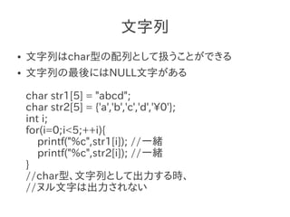文字列
●   文字列はchar型の配列として扱うことができる
●   文字列の最後にはNULL文字がある

    char str1[5] = "abcd";
    char str2[5] = {'a','b','c','d','0'};
    int i;
    for(i=0;i<5;++i){
       printf("%c",str1[i]); //一緒
       printf("%c",str2[i]); //一緒
    }
    //char型、文字列として出力する時、
    //ヌル文字は出力されない
 