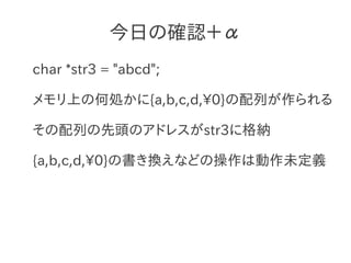 今日の確認＋α
char *str3 = "abcd";

メモリ上の何処かに{a,b,c,d,0}の配列が作られる

その配列の先頭のアドレスがstr3に格納

{a,b,c,d,0}の書き換えなどの操作は動作未定義
 