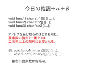 今日の確認＋α＋β
void func1( char str1[5] ){ ... };
void func2( char str2[] ){...};
void func3( char *str3 ){...};

アドレスを受け取るのはどれも同じ。
要素数の指定（一番上）は
二次元以上の配列に必要となる。

例: void func4( int ary2[][5] ){...};
   void func5( int ary3[][3][5]){...};

一番左の要素数は省略可。
 