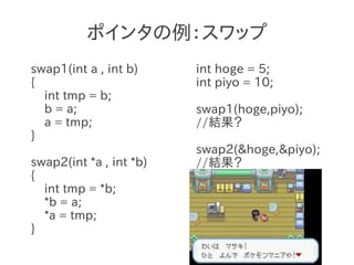 ポインタの例：スワップ
swap1(int a , int b)     int hoge = 5;
{                        int piyo = 10;
  int tmp = b;
  b = a;                 swap1(hoge,piyo);
  a = tmp;               //結果？
}
                         swap2(&hoge,&piyo);
swap2(int *a , int *b)   //結果？
{
  int tmp = *b;
  *b = a;
  *a = tmp;
}
 