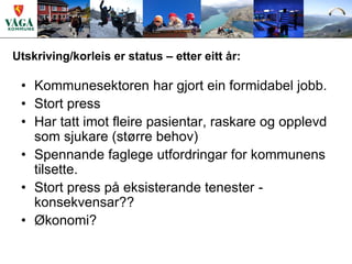 Utskriving/korleis er status – etter eitt år:

 • Kommunesektoren har gjort ein formidabel jobb.
 • Stort press
 • Har tatt imot fleire pasientar, raskare og opplevd
   som sjukare (større behov)
 • Spennande faglege utfordringar for kommunens
   tilsette.
 • Stort press på eksisterande tenester -
   konsekvensar??
 • Økonomi?
 