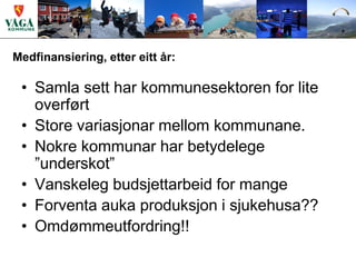 Medfinansiering, etter eitt år:

 • Samla sett har kommunesektoren for lite
   overført
 • Store variasjonar mellom kommunane.
 • Nokre kommunar har betydelege
   ”underskot”
 • Vanskeleg budsjettarbeid for mange
 • Forventa auka produksjon i sjukehusa??
 • Omdømmeutfordring!!
 