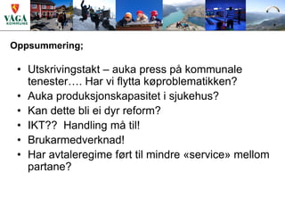 Oppsummering;

 • Utskrivingstakt – auka press på kommunale
   tenester…. Har vi flytta køproblematikken?
 • Auka produksjonskapasitet i sjukehus?
 • Kan dette bli ei dyr reform?
 • IKT?? Handling må til!
 • Brukarmedverknad!
 • Har avtaleregime ført til mindre «service» mellom
   partane?
 