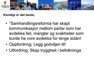 Kanskje er det beste;

 • ”Samhandlingsreforma har skapt
   kommunikasjon mellom partar som har
   avdekka feil, manglar og svakheiter som
   burde ha vore avdekka for lenge sidan!
 • Oppfordring; Legg godviljen til!
 • Utfordring; Skap tryggheit i befolkninga
 
