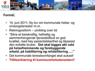 Formål;

 • 14. juni 2011; Ny lov om kommunale helse- og
   omsorgstenester m.m.
 • Retningsreform – utvikling over tid
 • ”Sikre et berekraftig, helhetlig og
   sammenhengende tjenestetilbud av god
   kvalitet, med høy pasientsikkerthet og tilpasset
   den enkelte bruker. Det skal legges økt vekt
   på helsefremmende og forebyggende
   arbeid, på habilitering og rehabilitering…..”
 • Det kommunale tenesteomfanget skal aukast!
 • Tillitserklæring til kommunehelsetenesten!!
 