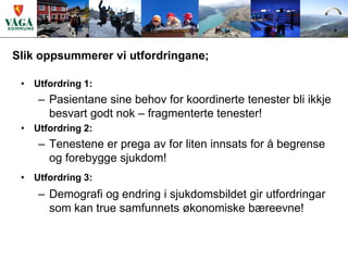 Slik oppsummerer vi utfordringane;

 • Utfordring 1:
    – Pasientane sine behov for koordinerte tenester bli ikkje
      besvart godt nok – fragmenterte tenester!
 • Utfordring 2:
    – Tenestene er prega av for liten innsats for å begrense
      og forebygge sjukdom!
 • Utfordring 3:
    – Demografi og endring i sjukdomsbildet gir utfordringar
      som kan true samfunnets økonomiske bæreevne!
 
