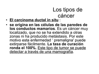   Los tipos de cáncer  El carcinoma ductal in situ  : se origina en las células de las paredes de los conductos mamarios . Es un cáncer muy localizado, que no se ha extendido a otras zonas ni ha producido metástasis. Por este motivo esta enfermedad ‘ premaligna' puede extirparse fácilmente.  La tasa de curación ronda el 100%.   Este tipo de tumor se puede detectar a través de una mamografía . 