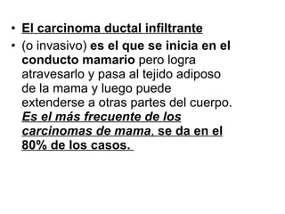 El carcinoma ductal infiltrante   (o invasivo)  es el que se inicia en el conducto mamario  pero logra atravesarlo y pasa al tejido adiposo de la mama y luego puede extenderse a otras partes del cuerpo.  Es el más frecuente de los carcinomas de mama ,  se da en el 80% de los casos.  