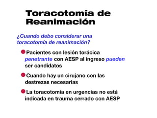 Toracotomía de
   Reanimación
¿Cuando debo considerar una
toracotomía de reanimación?

 ●Pacientes con lesión torácica
  penetrante con AESP al ingreso pueden
  ser candidatos

 ●Cuando hay un cirujano con las
  destrezas necesarias

 ●La toracotomía en urgencias no está
  indicada en trauma cerrado con AESP
 