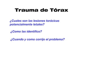 Trauma de Tórax

¿Cuales son las lesiones torácicas
potencialmente letales?

¿Como las identifico?

¿Cuando y como corrijo el problema?
 