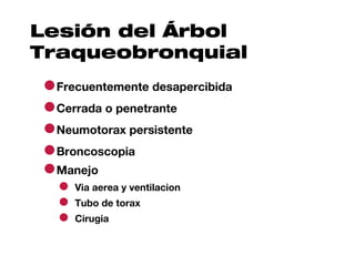Lesión del Árbol
Traqueobronquial
●Frecuentemente desapercibida
●Cerrada o penetrante
●Neumotorax persistente
●Broncoscopia
●Manejo
  ● Via aerea y ventilacion
  ● Tubo de torax
  ● Cirugia
 