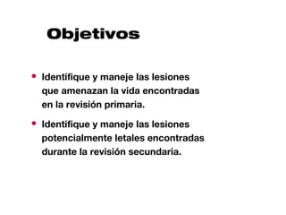Objetivos

● Identifique y maneje las lesiones
  que amenazan la vida encontradas
  en la revisión primaria.
● Identifique y maneje las lesiones
  potencialmente letales encontradas
  durante la revisión secundaria.
 