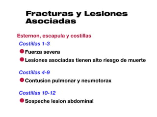 Fracturas y Lesiones
   Asociadas

Esternon, escapula y costillas
Costillas 1-3
●Fuerza severa
●Lesiones asociadas tienen alto riesgo de muerte
Costillas 4-9
●Contusion pulmonar y neumotorax
Costillas 10-12
●Sospeche lesion abdominal
 