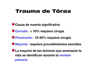 Trauma de Tórax

●Causa de muerte significativa
●Cerrado: < 10% requiere cirugía
●Penetrante: 15-30% requiere cirugía
●Mayoría: requiere procedimientos sencillos
●La mayoría de las lesiones que amenazan la
  vida se identifican durante la revisión
  primaria
 