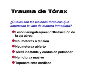 Trauma de Tórax

¿Cuales son las lesiones torácicas que
amenazan la vida de manera inmediata?

●la vía aérea
 Lesón laringotraqueal / Obstrucción de


●Neumotorax a tensión
●Neumotorax abierto
●Tórax inestable y contusión pulmonar
●Hemotorax masivo
●Taponamiento cardiaco
 