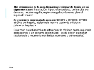 Hay disminución de la zona timpánica semilunarde traube en los
siguientes casos: inspiración, hipertrofia cardiaca, pericarditis con
derrame, hepatomegalia, esplenomegalia y derrame pleural
izquierdo masivo
Se encuentra aumentada la zona en: gasctro y aerocilia, cirrosis
atrófica del hígado, atelectasia masiva izquierda o fibrosis
pulmonar izquierda
Esta zona es útil además de diferenciar la matidez basal, izquierda
corresponde a un derrame (disminuido) es de origen pulmonar
(atelectasia o neumonía con limites normales o aumentados)
PDGM
 