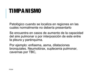 TIMPANISMO
Patológico cuando se localiza en regiones en las
cuales normalmente no debería presentarlo
Se encuentra en casos de aumento de la capacidad
del aire pulmonar o por interposición de este entre
la pleura y parénquima.
Por ejemplo: enfisema, asma, dilataciones
bronquiales. Neumotórax, suplecenia pulmonar,
cavernas por TBC,
PDGM
 