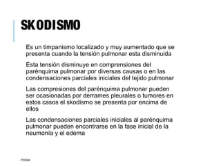 SKODISMO
Es un timpanismo localizado y muy aumentado que se
presenta cuando la tensión pulmonar esta disminuida
Esta tensión disminuye en comprensiones del
parénquima pulmonar por diversas causas o en las
condensaciones parciales iniciales del tejido pulmonar
Las compresiones del parénquima pulmonar pueden
ser ocasionadas por derrames pleurales o tumores en
estos casos el skodismo se presenta por encima de
ellos
Las condensaciones parciales iniciales al parénquima
pulmonar pueden encontrarse en la fase inicial de la
neumonía y el edema
PDGM
 