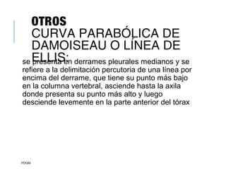 OTROS
CURVA PARABÓLICA DE
DAMOISEAU O LÍNEA DE
ELLIS:se presenta en derrames pleurales medianos y se
refiere a la delimitación percutoria de una línea por
encima del derrame, que tiene su punto más bajo
en la columna vertebral, asciende hasta la axila
donde presenta su punto más alto y luego
desciende levemente en la parte anterior del tórax
PDGM
 