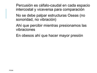 Percusión es céfalo-caudal en cada espacio
intercostal y viceversa para comparación
No se debe palpar estructuras Oseas (no
sonoridad, no vibración)
Ahí que percibir mientras presionamos las
vibraciones
En obesos ahí que hacer mayor presión
PDGM
 