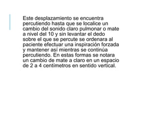 Este desplazamiento se encuentra
percutiendo hasta que se localice un
cambio del sonido claro pulmonar o mate
a nivel del 10 y sin levantar el dedo
sobre el que se percute se ordenara al
paciente efectuar una inspiración forzada
y mantener así mientras se continúa
percutiendo. En estas formas se notara
un cambio de mate a claro en un espacio
de 2 a 4 centímetros en sentido vertical.
 