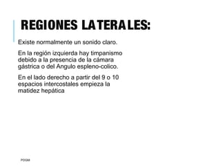 REGIONES LATERALES:
Existe normalmente un sonido claro.
En la región izquierda hay timpanismo
debido a la presencia de la cámara
gástrica o del Angulo espleno-colico.
En el lado derecho a partir del 9 o 10
espacios intercostales empieza la
matidez hepática
PDGM
 