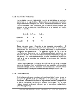 26
9.3.2. Movimientos Ventilatorios
La ventilación produce movimientos rítmicos y sincrónicos de todos los
elementos de la caja torácica. Deben observarse con detenimiento los
desplazamientos que se producen con los movimientos ventilatorios. Existe
una aproximación para determinar las excursiones diafragmáticas que
aunque no se corresponde matemáticamente a la realidad son puntos
fáciles de recordar.
L. M. C. L. A. M. L. E. I.
Expiración 6 8 10
Inspiración 8 10 12
Estos números hacen referencia a los espacios intercostales. El
examinador debe detener su atención en los movimientos de los músculos
intercostales, en relación con las costillas adyacentes que generalmente
desplazan simultáneamente. En pacientes pediátricos se pone de
manifiesto más claramente que en adultos con dificultad respiratoria, una
depresión de estos músculos en la inspiración (tiraje intercostal), que puede
ser debida a una falta de desarrollo del músculo triangular del esternón al
cual se le da la propiedad de estabilizar anteriormente los músculos
intercostales.
La inspiración produce el movimiento conocido con el nombre de expansión
pulmonar el cual se refiere semiológicamente a la capacidad pulmonar total,
esta está dada por el índice torácico el cual corresponde a la razón entre el
diámetro anteroposterior y el diámetro transverso multiplicado por 100.
9.3.3. Glándula Mamaria.
Embriológicamente se encuentra una línea (línea láctea) sobre la cual se
encuentra la glándula tanto en el hombre como en la mujer. Se deben
observar la conformación externa de la glándula su simetría y en particular
la areola y el pezón, anotando su simetría y coloración. En la mujer
nulípara el pezón es de color más claro que en las mujeres multigestantes
(el cual se pigmenta).
Guía de Anatomía del Tórax. Jaramillo JF, Caro LE, Beltrán JA
 