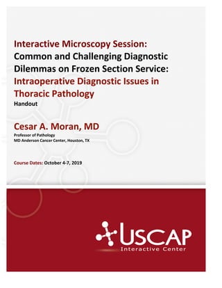 Interactive Microscopy Session:
Common and Challenging Diagnostic
Dilemmas on Frozen Section Service:
Intraoperative Diagnostic Issues in
Thoracic Pathology
Handout
Cesar A. Moran, MD
Professor of Pathology
MD Anderson Cancer Center, Houston, TX
Course Dates: October 4-7, 2019
 