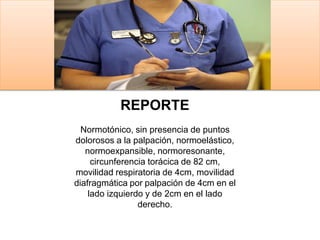 REPORTE
Normotónico, sin presencia de puntos
dolorosos a la palpación, normoelástico,
normoexpansible, normoresonante,
circunferencia torácica de 82 cm,
movilidad respiratoria de 4cm, movilidad
diafragmática por palpación de 4cm en el
lado izquierdo y de 2cm en el lado
derecho.
 