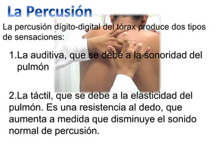La percusión dígito-digital del tórax produce dos tipos
de sensaciones:
1.La auditiva, que se debe a la sonoridad del
pulmón
2.La táctil, que se debe a la elasticidad del
pulmón. Es una resistencia al dedo, que
aumenta a medida que disminuye el sonido
normal de percusión.
 