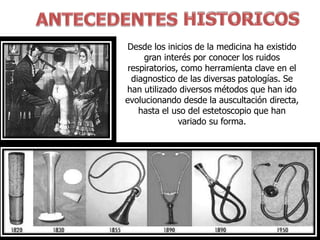 Desde los inicios de la medicina ha existido
gran interés por conocer los ruidos
respiratorios, como herramienta clave en el
diagnostico de las diversas patologías. Se
han utilizado diversos métodos que han ido
evolucionando desde la auscultación directa,
hasta el uso del estetoscopio que han
variado su forma.
 
