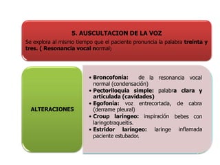 5. AUSCULTACION DE LA VOZ
Se explora al mismo tiempo que el paciente pronuncia la palabra treinta y
tres. ( Resonancia vocal normal)
la resonancia vocal
• Broncofonía: de
normal (condensación)
• Pectoriloquia simple: palabra
articulada (cavidades)
clara y
• Egofonía: voz entrecortada, de cabra
(derrame pleural)
bebes con
inflamada
• Croup laríngeo: inspiración
laringotraqueitis.
• Estridor laríngeo: laringe
paciente estubador.
ALTERACIONES
 